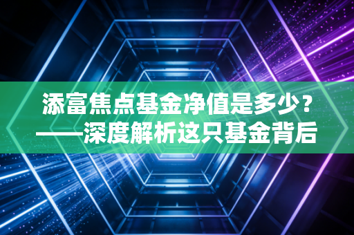 添富焦点基金净值是多少？——深度解析这只基金背后的投资逻辑与生存法则