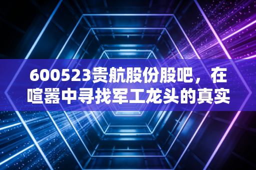 600523贵航股份股吧，在喧嚣中寻找军工龙头的真实价值与散户的悲欢