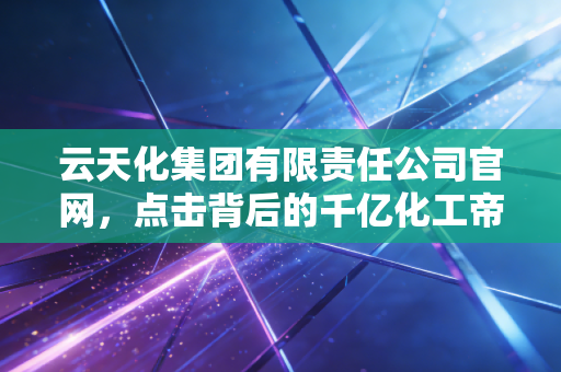 云天化集团有限责任公司官网,点击背后的千亿化工帝国与人间烟火