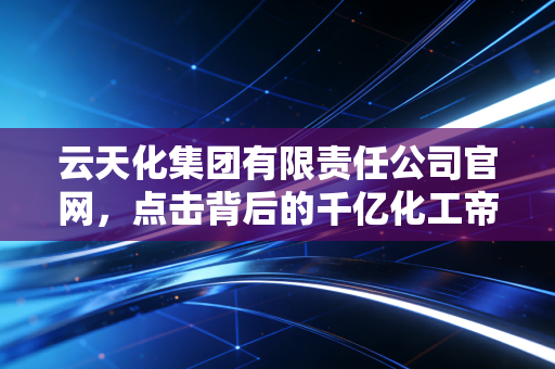 云天化集团有限责任公司官网,点击背后的千亿化工帝国与人间烟火