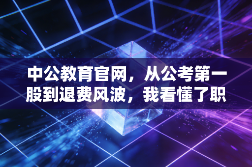 中公教育官网,从公考第一股到退费风波,我看懂了职业教育的残酷真相