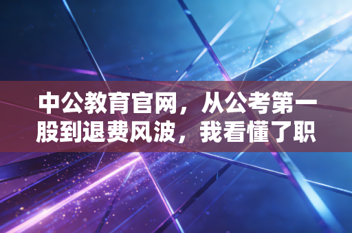 中公教育官网,从公考第一股到退费风波,我看懂了职业教育的残酷真相