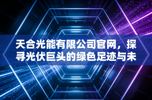 天合光能有限公司官网,探寻光伏巨头的绿色足迹与未来商业版图
