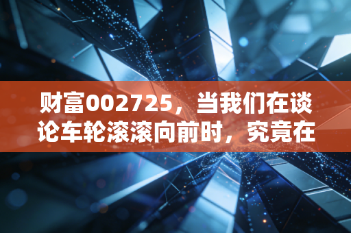 财富002725，当我们在谈论车轮滚滚向前时，究竟在谈论什么？——一家老牌汽配企业的冷峻与温情