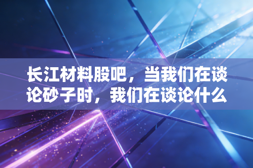 长江材料股吧,当我们在谈论砂子时,我们在谈论什么?——一位老股民的深度复盘与思考