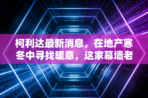 柯利达最新消息，在地产寒冬中寻找暖意，这家幕墙老兵还能撑多久？