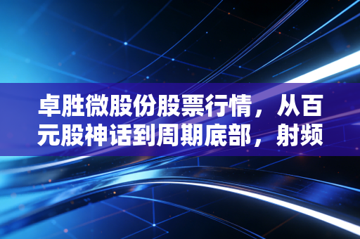 卓胜微股份股票行情,从百元股神话到周期底部,射频龙头能否穿越寒冬?