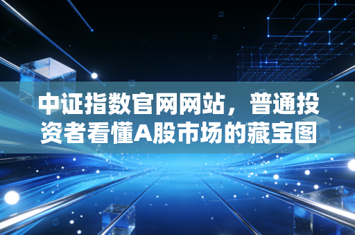 中证指数官网网站,普通投资者看懂A股市场的藏宝图与避雷针