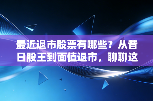 最近退市股票有哪些?从昔日股王到面值退市,聊聊这波A股大清洗背后的残酷真相
