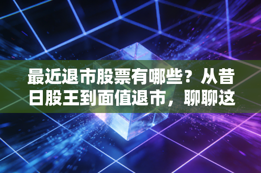 最近退市股票有哪些?从昔日股王到面值退市,聊聊这波A股大清洗背后的残酷真相
