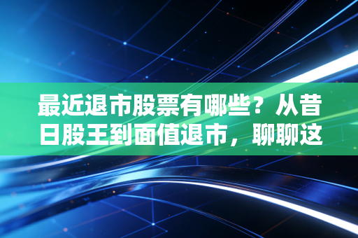 最近退市股票有哪些？从昔日股王到面值退市，聊聊这波A股大清洗背后的残酷真相