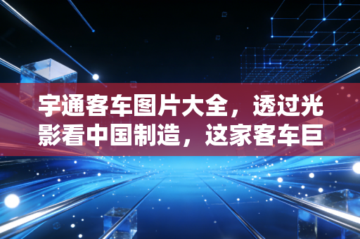 宇通客车图片大全,透过光影看中国制造,这家客车巨头的进击与突围