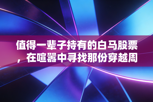 值得一辈子持有的白马股票,在喧嚣中寻找那份穿越周期的宁静
