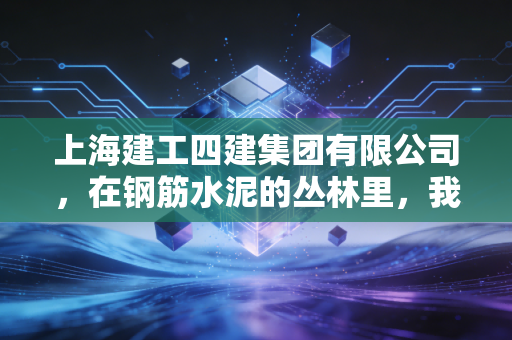 上海建工四建集团有限公司,在钢筋水泥的丛林里,我们如何读懂一座城市的生长与野心?
