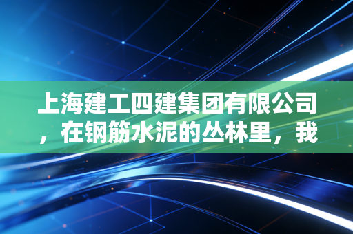 上海建工四建集团有限公司，在钢筋水泥的丛林里，我们如何读懂一座城市的生长与野心？