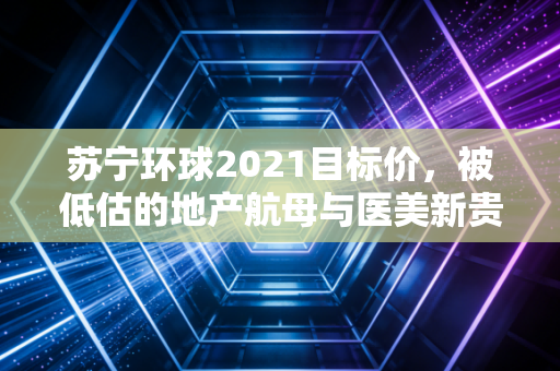 苏宁环球2021目标价,被低估的地产航母与医美新贵的双重博弈
