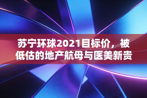 苏宁环球2021目标价，被低估的地产航母与医美新贵的双重博弈