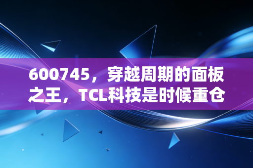 600745，穿越周期的面板之王，TCL科技是时候重仓了吗？