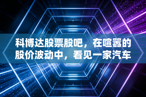 科博达股票股吧，在喧嚣的股价波动中，看见一家汽车电子隐形冠军的长期定力