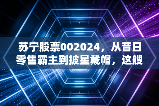 苏宁股票002024，从昔日零售霸主到披星戴帽，这艘巨轮还能靠岸吗？