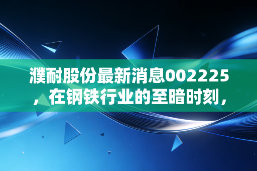 濮耐股份最新消息002225，在钢铁行业的至暗时刻，寻找耐材龙头的破局之光