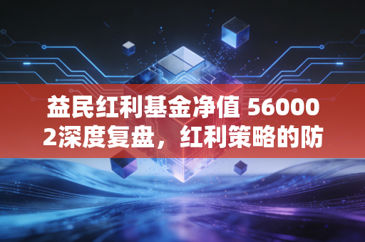 益民红利基金净值 560002深度复盘,红利策略的防御力与成长性,到底值不值得托付?