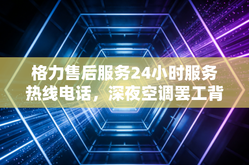 格力售后服务24小时服务热线电话，深夜空调罢工背后的隐形战场与制造业的温情