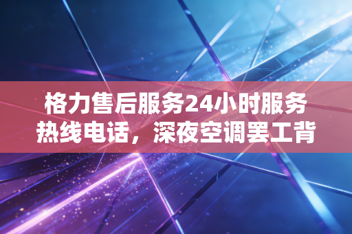 格力售后服务24小时服务热线电话，深夜空调罢工背后的隐形战场与制造业的温情
