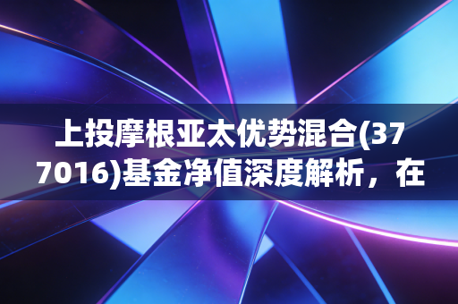 上投摩根亚太优势混合(377016)基金净值深度解析，在波动中寻找亚太市场的长期红利