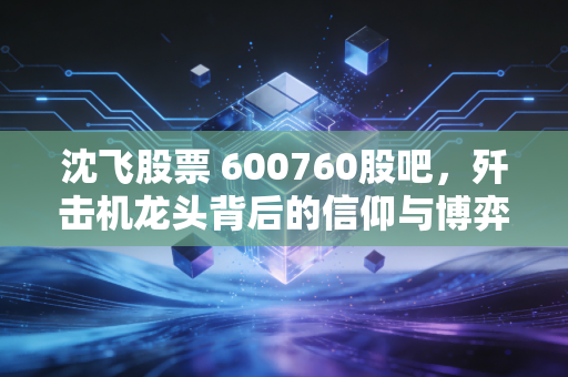 沈飞股票 600760股吧，歼击机龙头背后的信仰与博弈，散户该如何守住这份大国重器的红利？