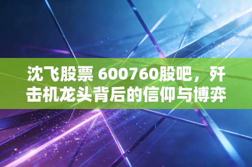 沈飞股票 600760股吧，歼击机龙头背后的信仰与博弈，散户该如何守住这份大国重器的红利？