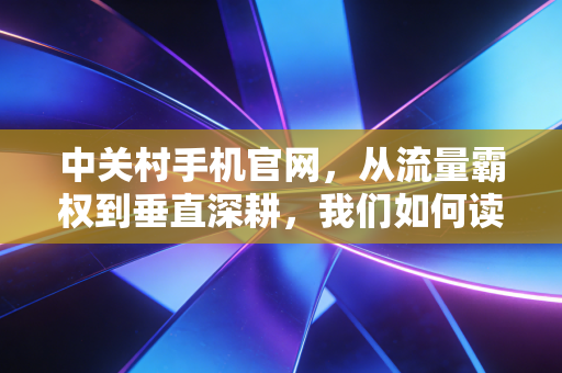 中关村手机官网，从流量霸权到垂直深耕，我们如何读懂中国科技消费的二十年变迁
