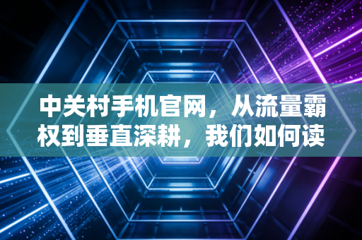 中关村手机官网，从流量霸权到垂直深耕，我们如何读懂中国科技消费的二十年变迁