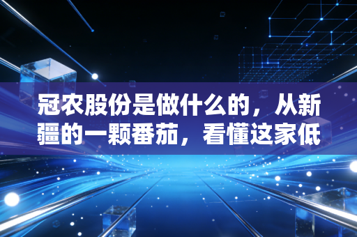 冠农股份是做什么的，从新疆的一颗番茄，看懂这家低调农业巨头的财富逻辑