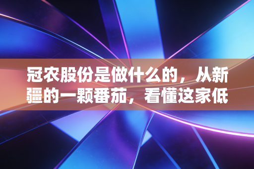 冠农股份是做什么的，从新疆的一颗番茄，看懂这家低调农业巨头的财富逻辑