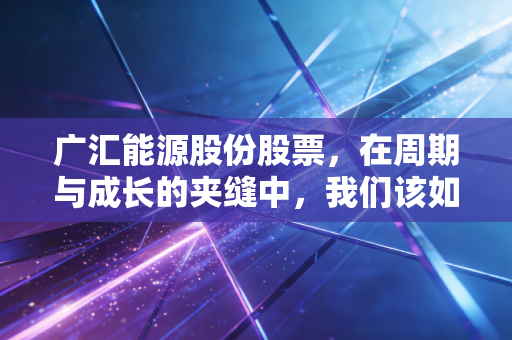 广汇能源股份股票，在周期与成长的夹缝中，我们该如何读懂这家能源巨头的真实价值？