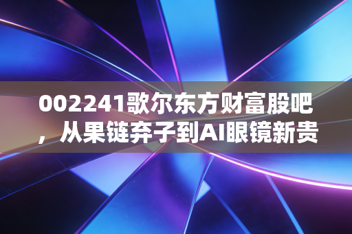 002241歌尔东方财富股吧，从果链弃子到AI眼镜新贵，我们在焦虑中寻找什么？