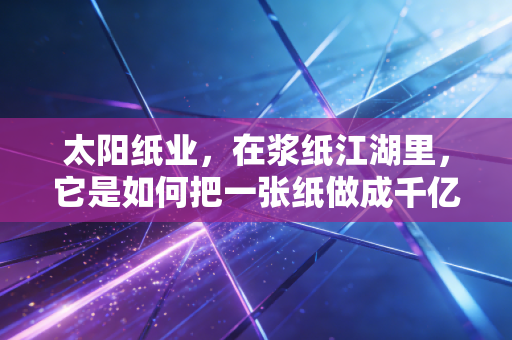 太阳纸业，在浆纸江湖里，它是如何把一张纸做成千亿大生意的？