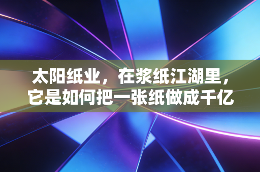 太阳纸业，在浆纸江湖里，它是如何把一张纸做成千亿大生意的？