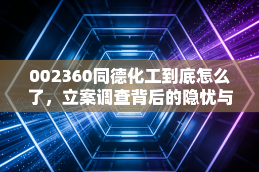 002360同德化工到底怎么了,立案调查背后的隐忧与散户的无奈叹息