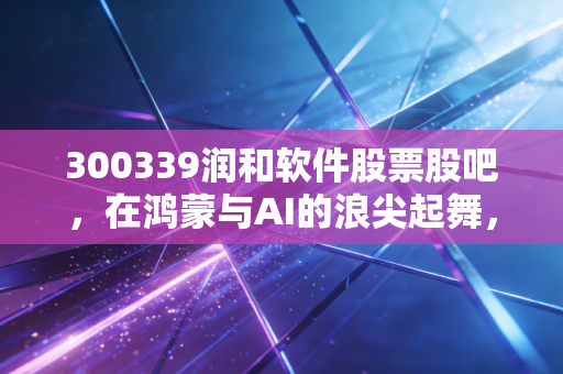 300339润和软件股票股吧，在鸿蒙与AI的浪尖起舞，这杯酒你敢不敢喝？
