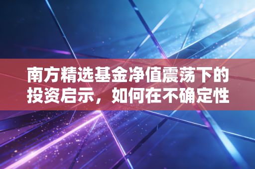 南方精选基金净值震荡下的投资启示，如何在不确定性中寻找确定性？