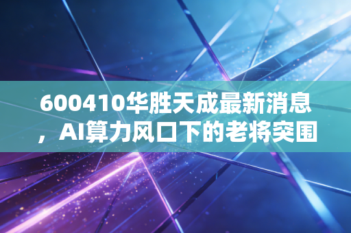 600410华胜天成最新消息，AI算力风口下的老将突围，是价值回归还是昙花一现？