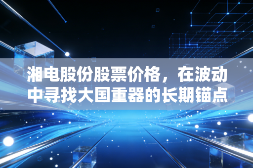 湘电股份股票价格，在波动中寻找大国重器的长期锚点