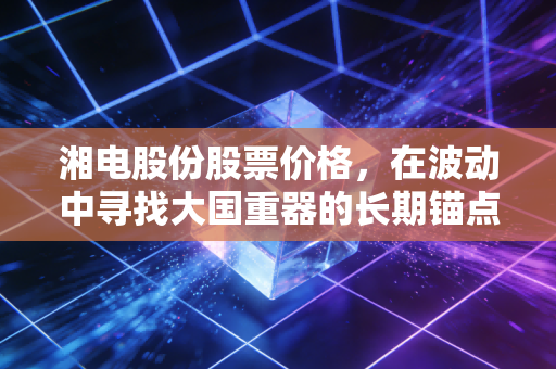 湘电股份股票价格，在波动中寻找大国重器的长期锚点