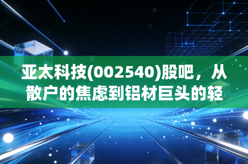 亚太科技(002540)股吧,从散户的焦虑到铝材巨头的轻舞飞扬,我们到底在博弈什么?