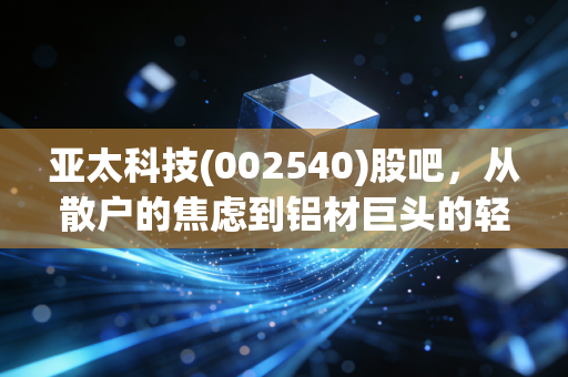 亚太科技(002540)股吧，从散户的焦虑到铝材巨头的轻舞飞扬，我们到底在博弈什么？