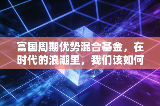 富国周期优势混合基金，在时代的浪潮里，我们该如何抓住周期的红利？