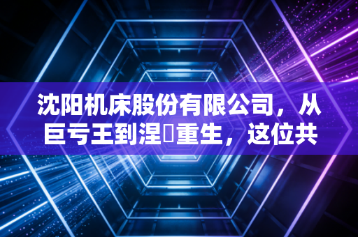 沈阳机床股份有限公司,从巨亏王到涅槃重生,这位共和国长子到底经历了什么?