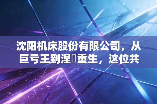 沈阳机床股份有限公司，从巨亏王到涅槃重生，这位共和国长子到底经历了什么？